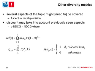 Other diversity metrics
 several aspects of the topic might [need to] be covered
– Aspectual recall/precision
 discount may take into account previously seen aspects
– α-NDCG = NDCG where
rel(i) = J(di,k)(1-a)
rk,i-1
k=1
m
å
rk,i-1 = J(dj,k)
j=1
i-1
å J(dj,k) =
1 dj relevant to nk
0 otherwise
ì
í
ï
îï
57
 