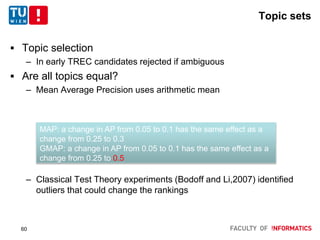 Topic sets
 Topic selection
– In early TREC candidates rejected if ambiguous
 Are all topics equal?
– Mean Average Precision uses arithmetic mean
– Classical Test Theory experiments (Bodoff and Li,2007) identified
outliers that could change the rankings
MAP: a change in AP from 0.05 to 0.1 has the same effect as a
change from 0.25 to 0.3
GMAP: a change in AP from 0.05 to 0.1 has the same effect as a
change from 0.25 to 0.5
60
 