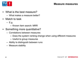 Measure measures
 What is the best measure?
– What makes a measure better?
 Match to task
– E.g.
 Known item search: MRR
 Something more quantitative?
– Correlations between measures
 Does the system ranking change when using different measures
 Useful to group measures
– Ability to distinguish between runs
– Measure stability
61
 