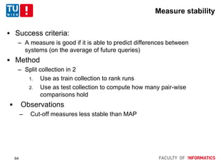 Measure stability
 Success criteria:
– A measure is good if it is able to predict differences between
systems (on the average of future queries)
 Method
– Split collection in 2
1. Use as train collection to rank runs
2. Use as test collection to compute how many pair-wise
comparisons hold
 Observations
– Cut-off measures less stable than MAP
64
 