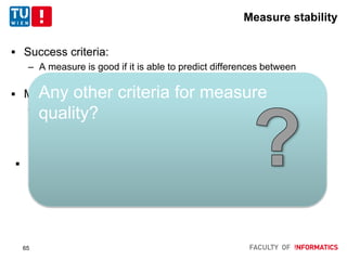 Measure stability
 Success criteria:
– A measure is good if it is able to predict differences between
systems (on the average of future queries)
 Method
– Split collection in 2
1. Use as train collection to rank runs
2. Use as test collection to compute how many pair-wise
comparisons hold
 Observations
– Cut-off measures less stable than MAP
Any other criteria for measure
quality?
65
 