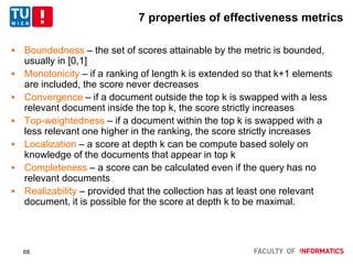 7 properties of effectiveness metrics
 Boundedness – the set of scores attainable by the metric is bounded,
usually in [0,1]
 Monotonicity – if a ranking of length k is extended so that k+1 elements
are included, the score never decreases
 Convergence – if a document outside the top k is swapped with a less
relevant document inside the top k, the score strictly increases
 Top-weightedness – if a document within the top k is swapped with a
less relevant one higher in the ranking, the score strictly increases
 Localization – a score at depth k can be compute based solely on
knowledge of the documents that appear in top k
 Completeness – a score can be calculated even if the query has no
relevant documents
 Realizability – provided that the collection has at least one relevant
document, it is possible for the score at depth k to be maximal.
68
 