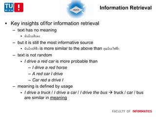 Information Retrieval
 Key insights of/for information retrieval
– text has no meaning
 ฉันมีรถสีแดง
– but it is still the most informative source
 ฉันมีรถสีฟ้า is more similar to the above than คุณมีรถไฟฟ้า
– text is not random
 I drive a red car is more probable than
– I drive a red horse
– A red car I drive
– Car red a drive I
– meaning is defined by usage
 I drive a truck / I drive a car / I drive the bus  truck / car / bus
are similar in meaning
 