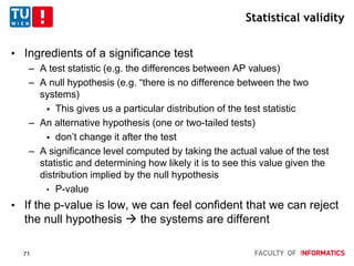 Statistical validity
• Ingredients of a significance test
– A test statistic (e.g. the differences between AP values)
– A null hypothesis (e.g. “there is no difference between the two
systems)
 This gives us a particular distribution of the test statistic
– An alternative hypothesis (one or two-tailed tests)
 don’t change it after the test
– A significance level computed by taking the actual value of the test
statistic and determining how likely it is to see this value given the
distribution implied by the null hypothesis
• P-value
• If the p-value is low, we can feel confident that we can reject
the null hypothesis  the systems are different
71
 