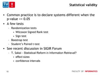 Statistical validity
 Common practice is to declare systems different when the
p-value <= 0.05
 A few tests
– Randomization tests
 Wilcoxon Signed Rank test
 Sign test
– Boostrap test
– Student’s Paired t-test
 See recent discussion in SIGIR Forum
– T. Sakai - Statistical Reform in Information Retrieval?
 effect sizes
 confidence intervals
72
 