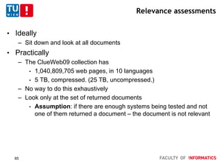 Relevance assessments
• Ideally
– Sit down and look at all documents
• Practically
– The ClueWeb09 collection has
• 1,040,809,705 web pages, in 10 languages
• 5 TB, compressed. (25 TB, uncompressed.)
– No way to do this exhaustively
– Look only at the set of returned documents
• Assumption: if there are enough systems being tested and not
one of them returned a document – the document is not relevant
85
 