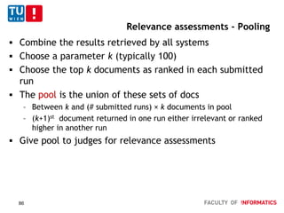 Relevance assessments - Pooling
 Combine the results retrieved by all systems
 Choose a parameter k (typically 100)
 Choose the top k documents as ranked in each submitted
run
 The pool is the union of these sets of docs
– Between k and (# submitted runs) × k documents in pool
– (k+1)st document returned in one run either irrelevant or ranked
higher in another run
 Give pool to judges for relevance assessments
86
 