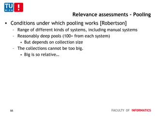 Relevance assessments - Pooling
 Conditions under which pooling works [Robertson]
– Range of different kinds of systems, including manual systems
– Reasonably deep pools (100+ from each system)
 But depends on collection size
– The collections cannot be too big.
 Big is so relative…
88
 