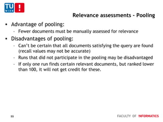 Relevance assessments - Pooling
 Advantage of pooling:
– Fewer documents must be manually assessed for relevance
 Disadvantages of pooling:
– Can’t be certain that all documents satisfying the query are found
(recall values may not be accurate)
– Runs that did not participate in the pooling may be disadvantaged
– If only one run finds certain relevant documents, but ranked lower
than 100, it will not get credit for these.
89
 
