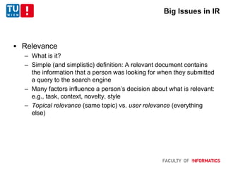 Big Issues in IR
 Relevance
– What is it?
– Simple (and simplistic) definition: A relevant document contains
the information that a person was looking for when they submitted
a query to the search engine
– Many factors influence a person’s decision about what is relevant:
e.g., task, context, novelty, style
– Topical relevance (same topic) vs. user relevance (everything
else)
 