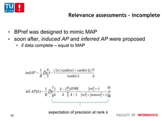 Relevance assessments - incomplete
• BPref was designed to mimic MAP
• soon after, induced AP and inferred AP were proposed
• if data complete – equal to MAP
indAP =
1
R
1-
|{n | rank(n) > rank(r)}|
rank(r)
æ
è
ç
ö
ø
÷
r
å
inf AP(k) =
1
R
1
k
+
k -1
k
d100
k -1
×
rel +e
rel + nonrel +e
æ
è
çç
ö
ø
÷÷
é
ë
ê
ê
ù
û
ú
úr
å
expectation of precision at rank k
92
 