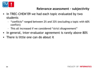 Relevance assessment - subjectivity
 In TREC-CHEM’09 we had each topic evaluated by two
students
– “conflicts” ranged between 2% and 33% (excluding a topic with 60%
conflict)
– This all increased if we considered “strict disagreement”
 In general, inter-evaluator agreement is rarely above 80%
 There is little one can do about it
94
 