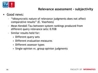 Relevance assessment - subjectivity
 Good news:
– “idiosyncratic nature of relevance judgments does not affect
comparative results” (E. Voorhees)
– Mean Kendall Tau between system rankings produced from
different query relevance sets: 0.938
– Similar results held for:
 Different query sets
 Different evaluation measures
 Different assessor types
 Single opinion vs .group opinion judgments
95
 