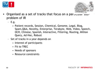 TREC
 Organised as a set of tracks that focus on a particular sub-
problem of IR
– E.g.
 Patient records, Session, Chemical, Genome, Legal, Blog,
Spam,Q&A, Novelty, Enterprise, Terabyte, Web, Video, Speech,
OCR, Chinese, Spanish, Interactive, Filtering, Routing, Million
Query, Ad-Hoc, Robust
– Set of tracks in a year depends on
 Interest of participants
 Fit to TREC
 Needs of sponsors
 Resource constraints
99
 