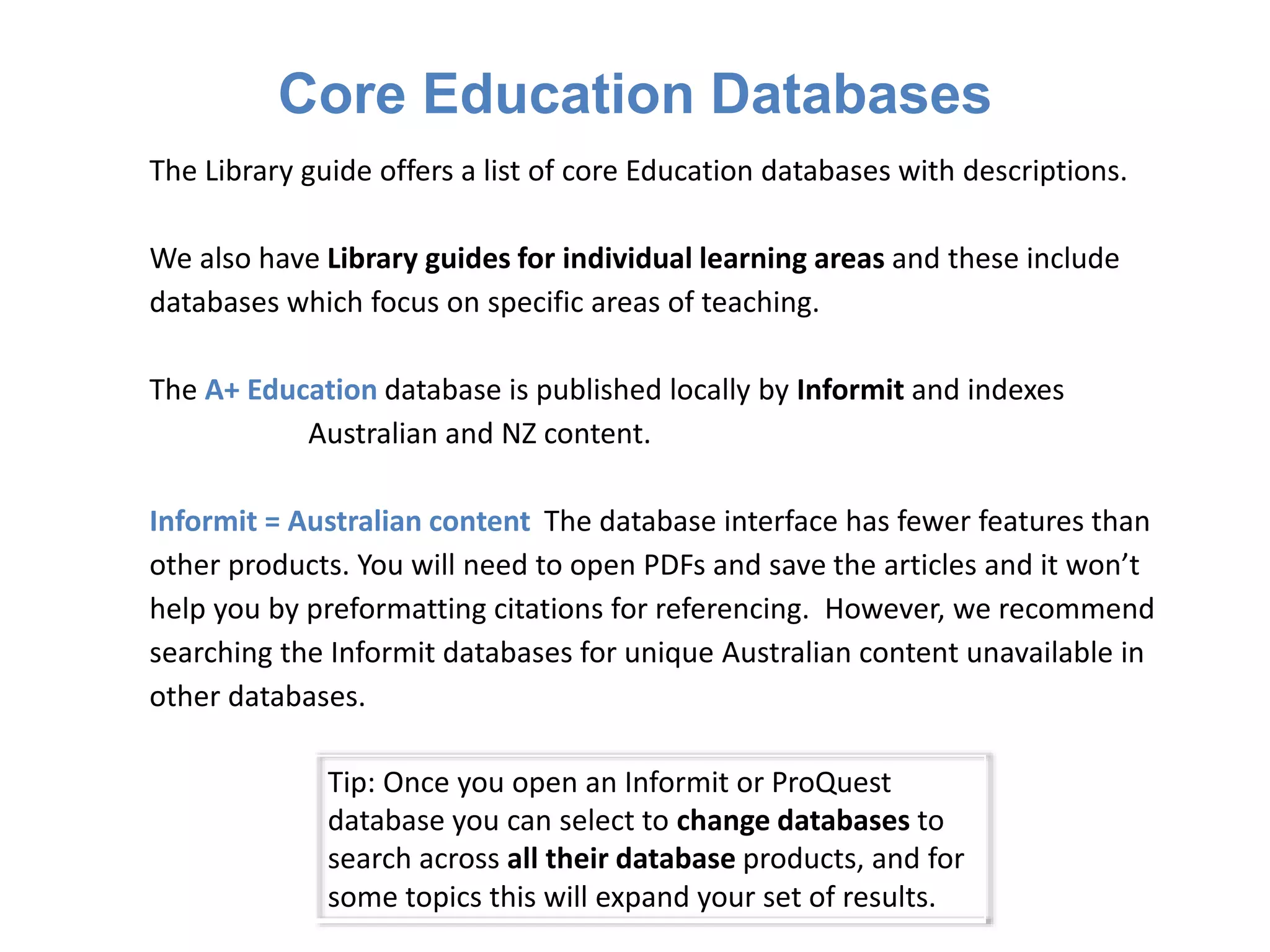 Core Education Databases
Tip: Once you open an Informit or ProQuest
database you can select to change databases to
search across all their database products, and for
some topics this will expand your set of results.
The Library guide offers a list of core Education databases with descriptions.
We also have Library guides for individual learning areas and these include
databases which focus on specific areas of teaching.
The A+ Education database is published locally by Informit and indexes
Australian and NZ content.
Informit = Australian content The database interface has fewer features than
other products. You will need to open PDFs and save the articles and it won’t
help you by preformatting citations for referencing. However, we recommend
searching the Informit databases for unique Australian content unavailable in
other databases.
 