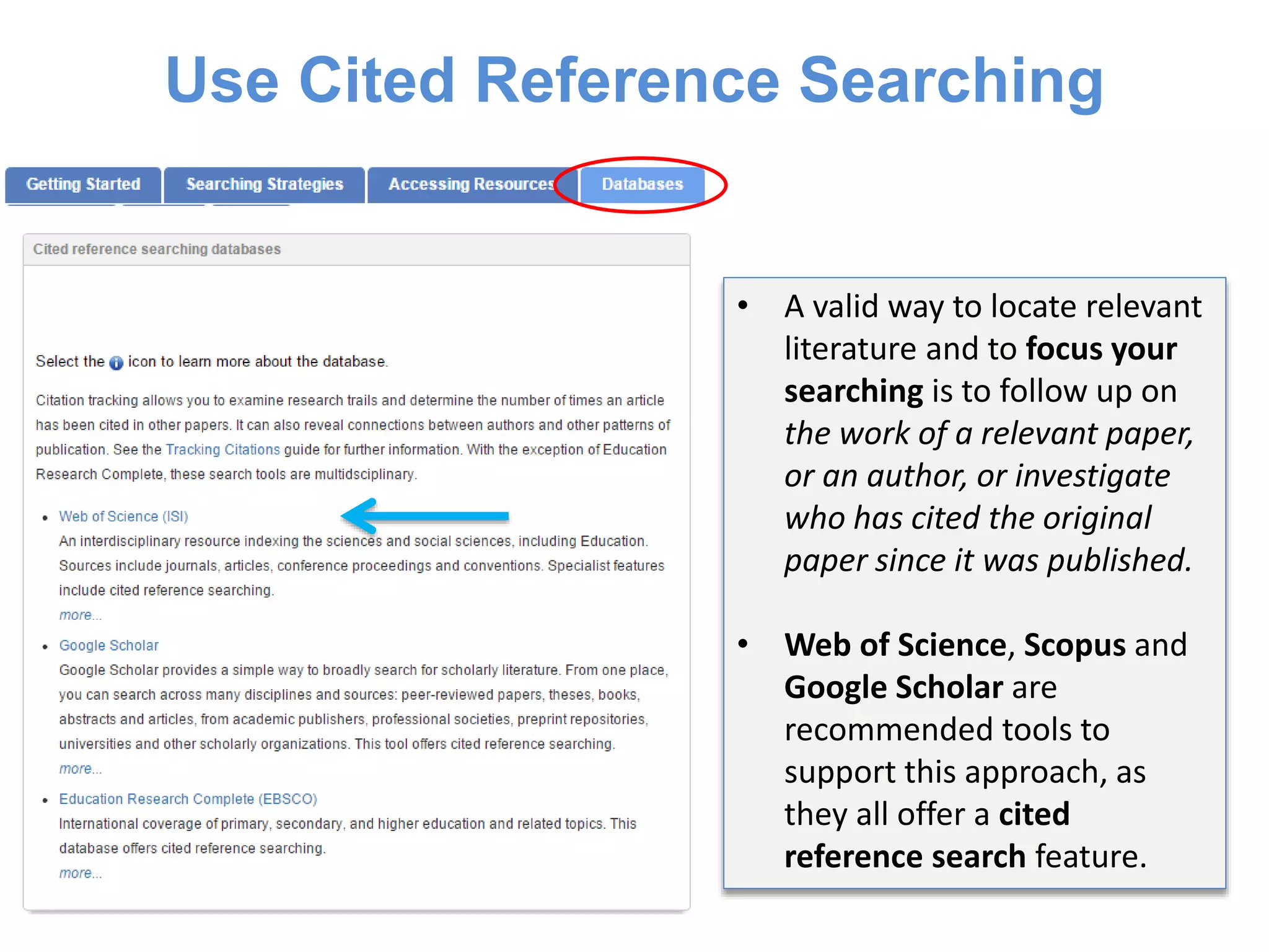 Use Cited Reference Searching
• A valid way to locate relevant
literature and to focus your
searching is to follow up on
the work of a relevant paper,
or an author, or investigate
who has cited the original
paper since it was published.
• Web of Science, Scopus and
Google Scholar are
recommended tools to
support this approach, as
they all offer a cited
reference search feature.
 