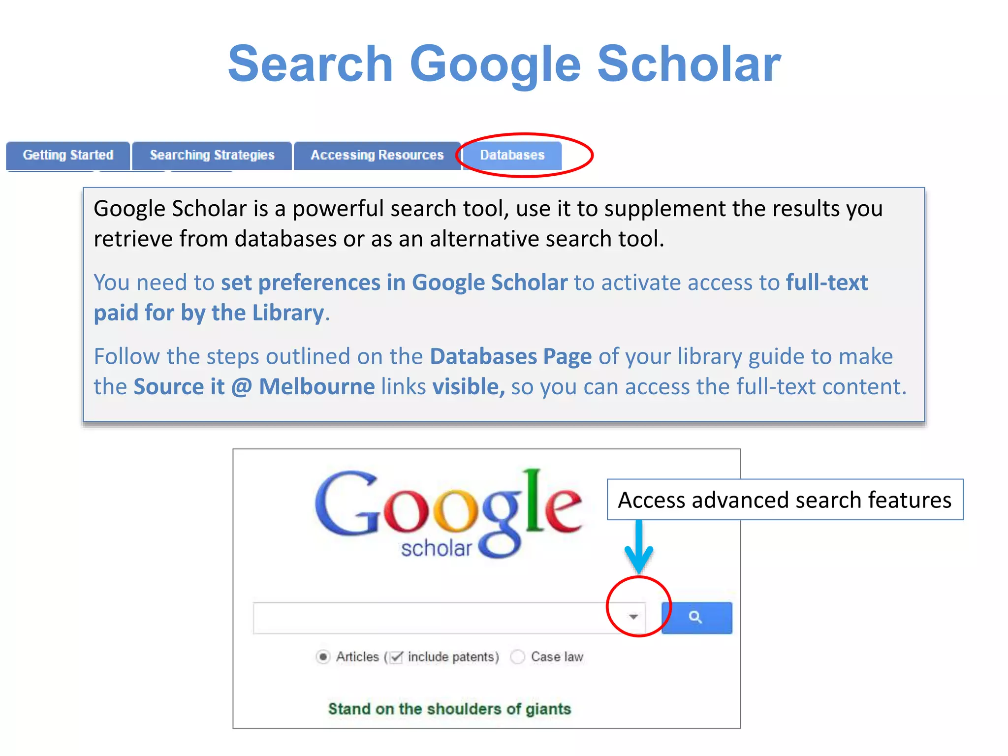 Search Google Scholar
Google Scholar is a powerful search tool, use it to supplement the results you
retrieve from databases or as an alternative search tool.
You need to set preferences in Google Scholar to activate access to full-text
paid for by the Library.
Follow the steps outlined on the Databases Page of your library guide to make
the Source it @ Melbourne links visible, so you can access the full-text content.
Access advanced search features
 
