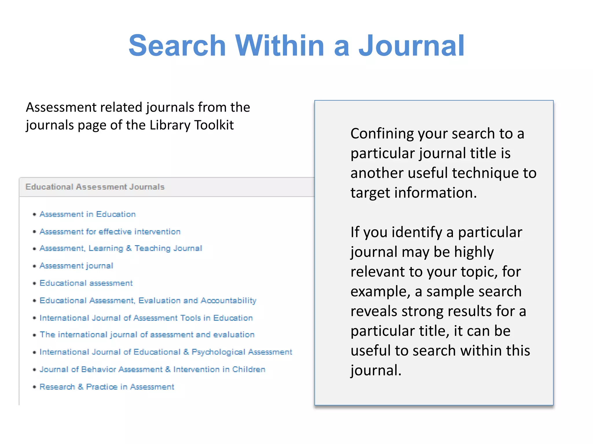 Search Within a Journal
Assessment related journals from the
journals page of the Library Toolkit
Confining your search to a
particular journal title is
another useful technique to
target information.
If you identify a particular
journal may be highly
relevant to your topic, for
example, a sample search
reveals strong results for a
particular title, it can be
useful to search within this
journal.
 