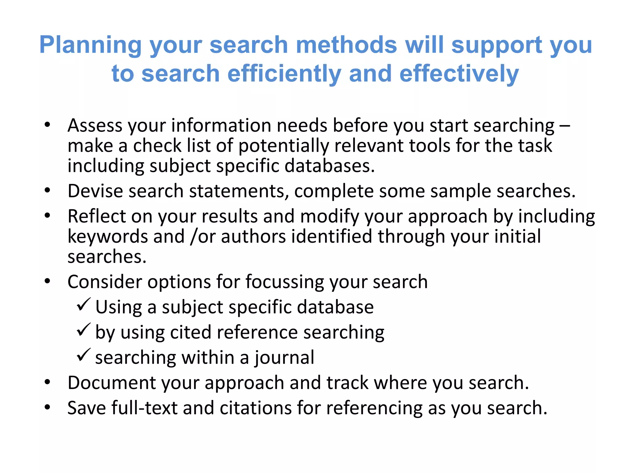 Planning your search methods will support you
to search efficiently and effectively
• Assess your information needs before you start searching –
make a check list of potentially relevant tools for the task
including subject specific databases.
• Devise search statements, complete some sample searches.
• Reflect on your results and modify your approach by including
keywords and /or authors identified through your initial
searches.
• Consider options for focussing your search
 Using a subject specific database
 by using cited reference searching
 searching within a journal
• Document your approach and track where you search.
• Save full-text and citations for referencing as you search.
 
