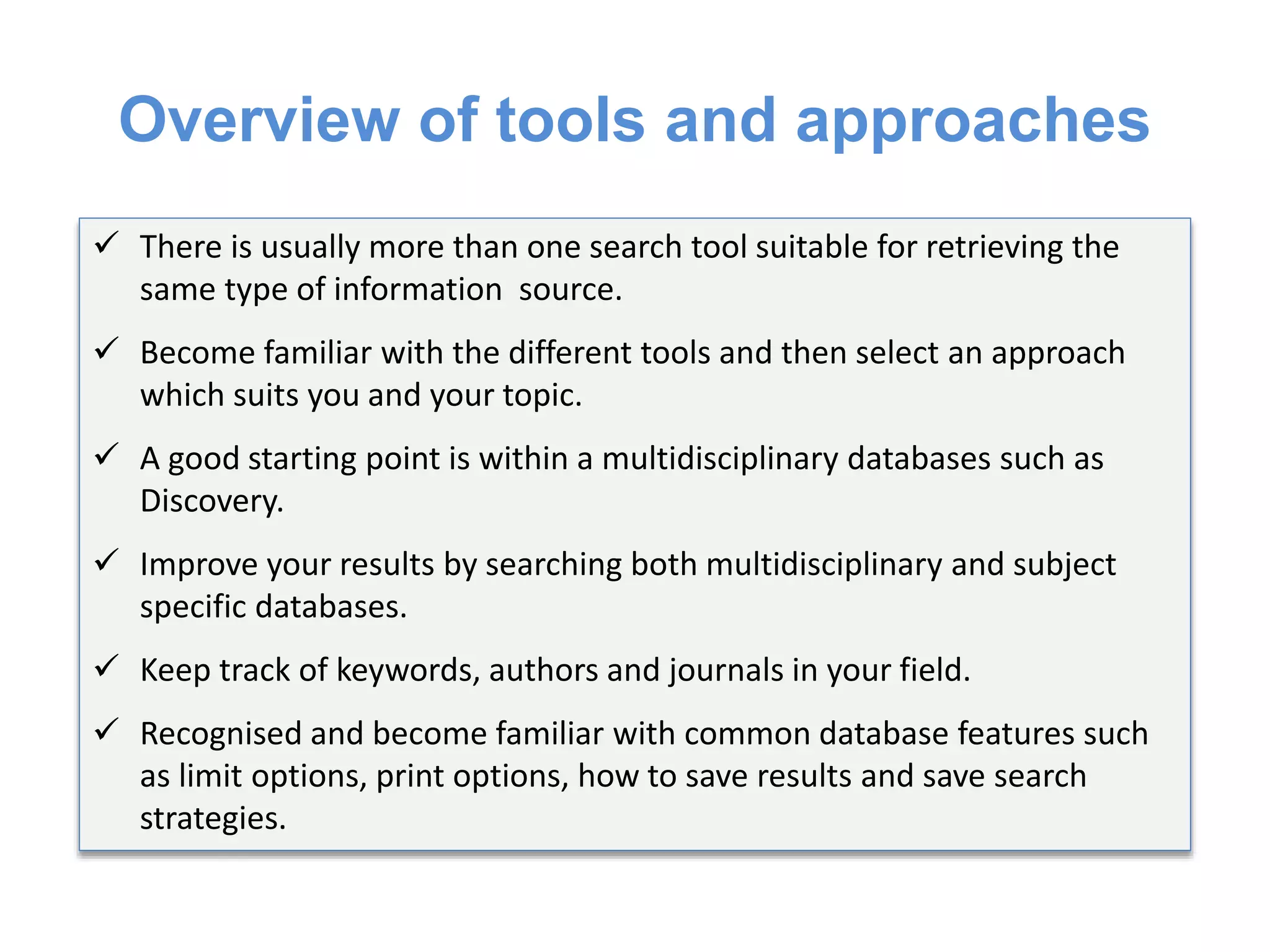 Overview of tools and approaches
 There is usually more than one search tool suitable for retrieving the
same type of information source.
 Become familiar with the different tools and then select an approach
which suits you and your topic.
 A good starting point is within a multidisciplinary databases such as
Discovery.
 Improve your results by searching both multidisciplinary and subject
specific databases.
 Keep track of keywords, authors and journals in your field.
 Recognised and become familiar with common database features such
as limit options, print options, how to save results and save search
strategies.
 