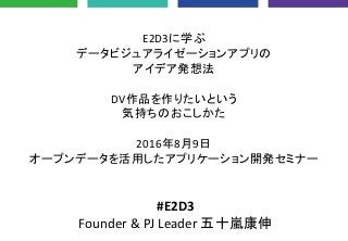 E2D3に学ぶ
データビジュアライゼーションアプリの
アイデア発想法
DV作品を作りたいという
気持ちのおこしかた
2016年8月9日
オープンデータを活用したアプリケーション開発セミナー
#E2D3
Founder & PJ Leader 五十嵐康伸
 