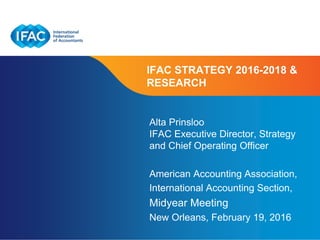 Page 1 | Confidential and Proprietary Information
IFAC STRATEGY 2016-2018 &
RESEARCH
Alta Prinsloo
IFAC Executive Director, Strategy
and Chief Operating Officer
American Accounting Association,
International Accounting Section,
Midyear Meeting
New Orleans, February 19, 2016
 