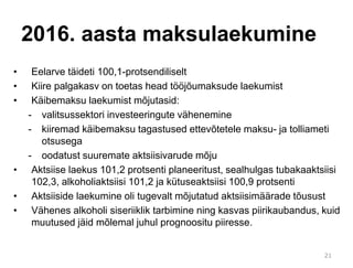2016. aasta maksulaekumine
21
• Eelarve täideti 100,1-protsendiliselt
• Kiire palgakasv on toetas head tööjõumaksude laekumist
• Käibemaksu laekumist mõjutasid:
- valitsussektori investeeringute vähenemine
- kiiremad käibemaksu tagastused ettevõtetele maksu- ja tolliameti
otsusega
- oodatust suuremate aktsiisivarude mõju
• Aktsiise laekus 101,2 protsenti planeeritust, sealhulgas tubakaaktsiisi
102,3, alkoholiaktsiisi 101,2 ja kütuseaktsiisi 100,9 protsenti
• Aktsiiside laekumine oli tugevalt mõjutatud aktsiisimäärade tõusust
• Vähenes alkoholi siseriiklik tarbimine ning kasvas piirikaubandus, kuid
muutused jäid mõlemal juhul prognoositu piiresse.
 