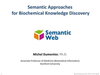 Semantic Approaches
for Biochemical Knowledge Discovery
1
Michel Dumontier, Ph.D.
Associate Professor of Medicine (Biomedical Informatics)
Stanford University
@micheldumontier::ACS:15-03-2016
 
