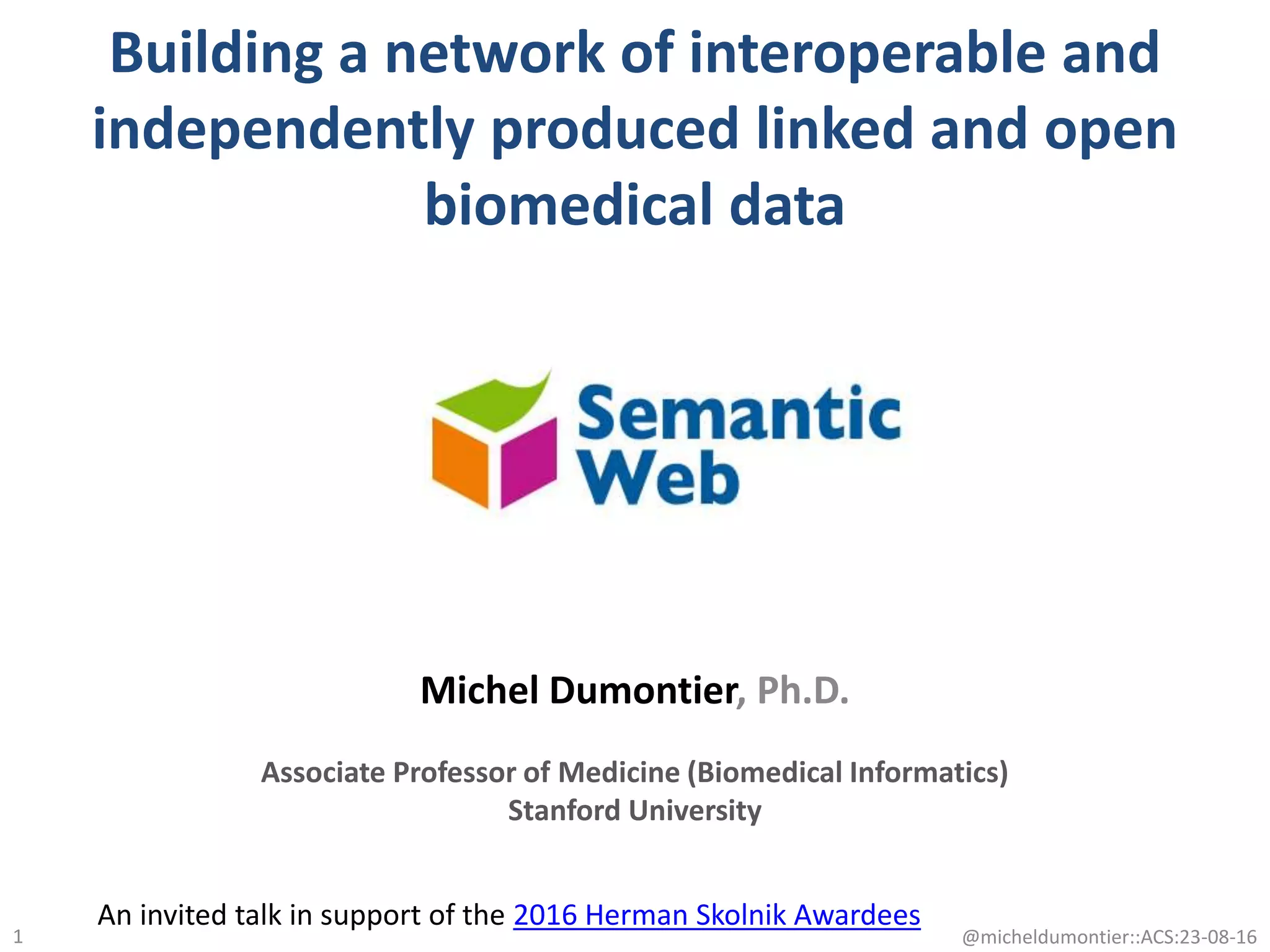 Building a network of interoperable and
independently produced linked and open
biomedical data
1
Michel Dumontier, Ph.D.
Associate Professor of Medicine (Biomedical Informatics)
Stanford University
@micheldumontier::ACS:23-08-16
An invited talk in support of the 2016 Herman Skolnik Awardees
 