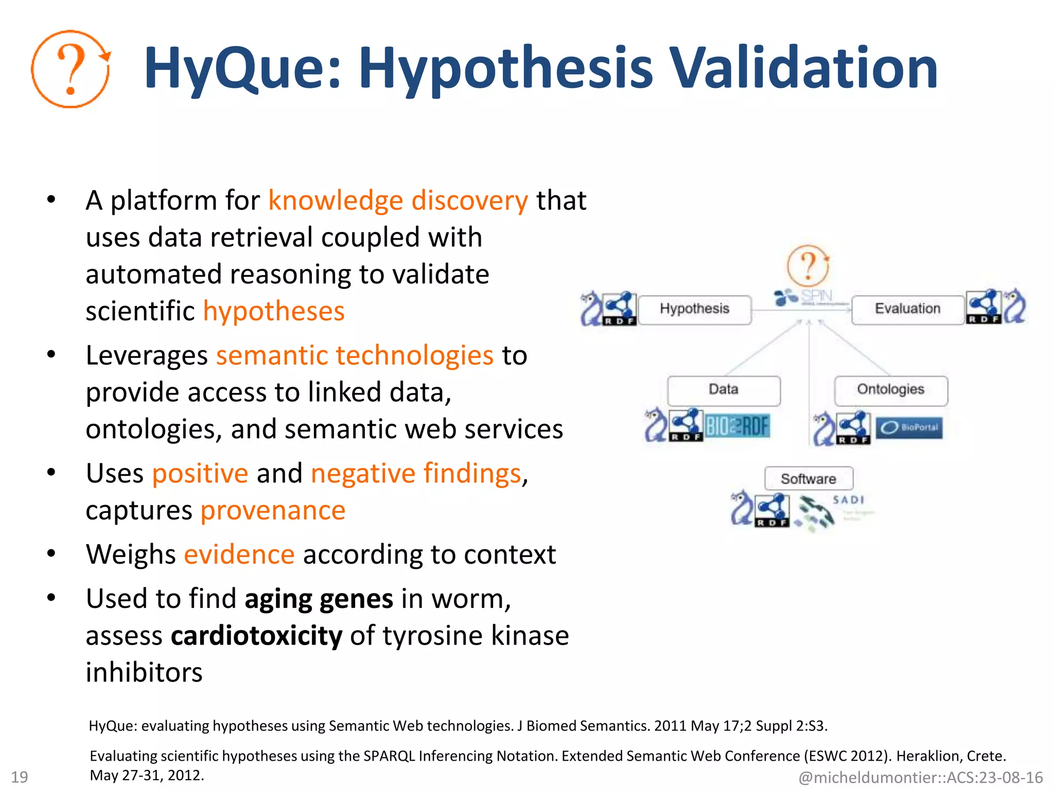HyQue: Hypothesis Validation
• A platform for knowledge discovery that
uses data retrieval coupled with
automated reasoning to validate
scientific hypotheses
• Leverages semantic technologies to
provide access to linked data,
ontologies, and semantic web services
• Uses positive and negative findings,
captures provenance
• Weighs evidence according to context
• Used to find aging genes in worm,
assess cardiotoxicity of tyrosine kinase
inhibitors
HyQue: evaluating hypotheses using Semantic Web technologies. J Biomed Semantics. 2011 May 17;2 Suppl 2:S3.
Evaluating scientific hypotheses using the SPARQL Inferencing Notation. Extended Semantic Web Conference (ESWC 2012). Heraklion, Crete.
May 27-31, 2012. @micheldumontier::ACS:23-08-1619
 