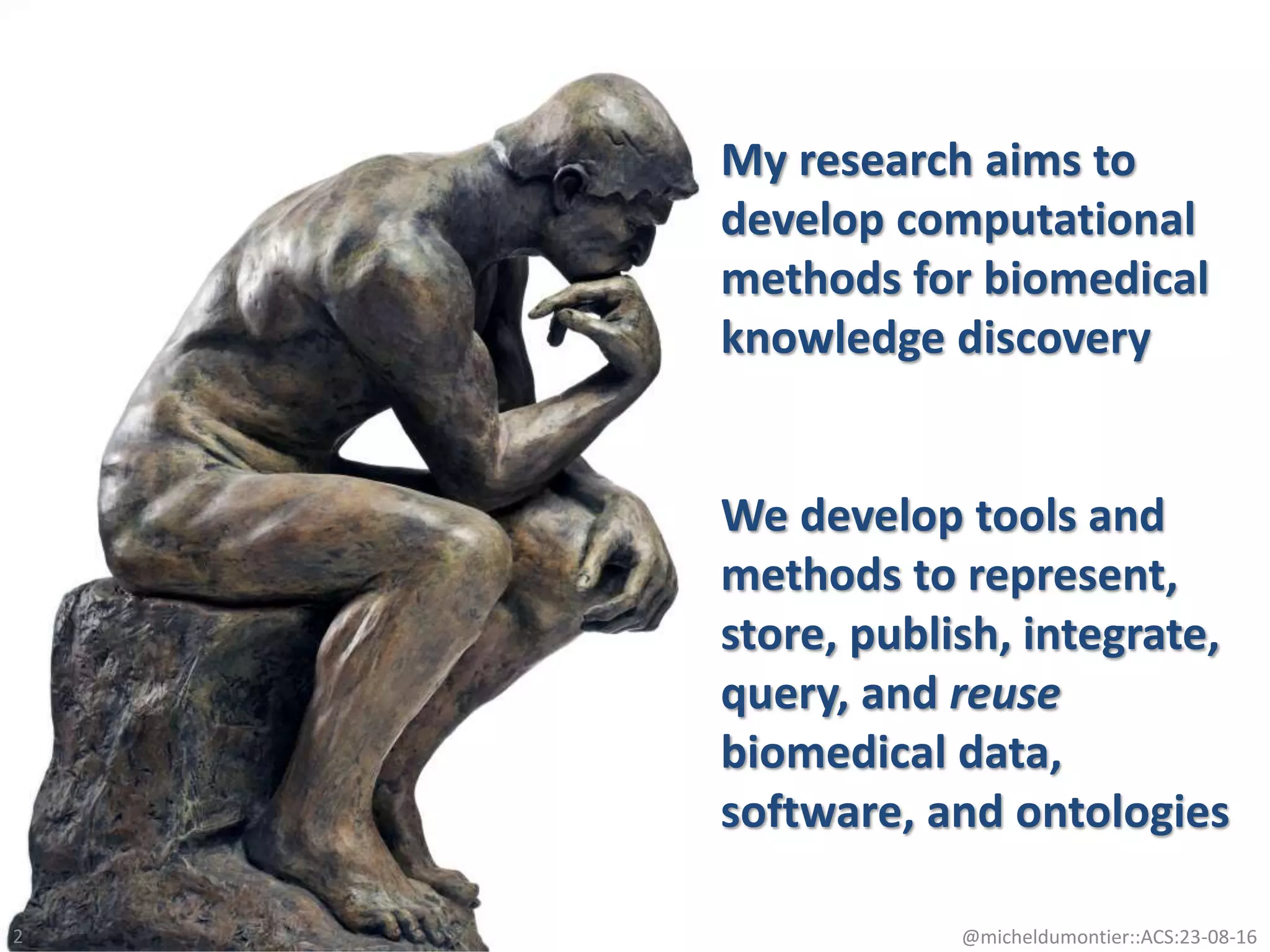 My research aims to
develop computational
methods for biomedical
knowledge discovery
We develop tools and
methods to represent,
store, publish, integrate,
query, and reuse
biomedical data,
software, and ontologies
@micheldumontier::ACS:23-08-162
 