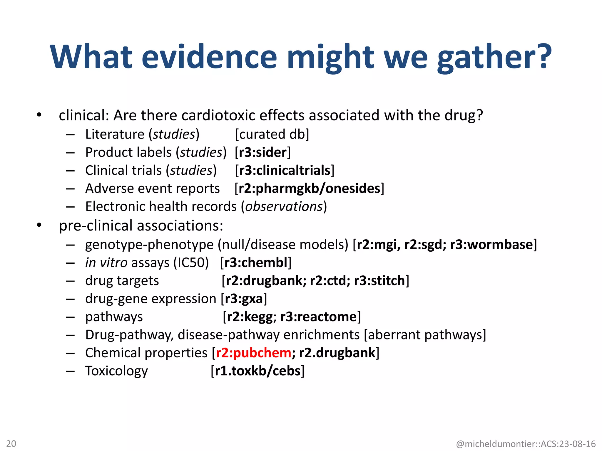 What evidence might we gather?
• clinical: Are there cardiotoxic effects associated with the drug?
– Literature (studies) [curated db]
– Product labels (studies) [r3:sider]
– Clinical trials (studies) [r3:clinicaltrials]
– Adverse event reports [r2:pharmgkb/onesides]
– Electronic health records (observations)
• pre-clinical associations:
– genotype-phenotype (null/disease models) [r2:mgi, r2:sgd; r3:wormbase]
– in vitro assays (IC50) [r3:chembl]
– drug targets [r2:drugbank; r2:ctd; r3:stitch]
– drug-gene expression [r3:gxa]
– pathways [r2:kegg; r3:reactome]
– Drug-pathway, disease-pathway enrichments [aberrant pathways]
– Chemical properties [r2:pubchem; r2.drugbank]
– Toxicology [r1.toxkb/cebs]
@micheldumontier::ACS:23-08-1620
 