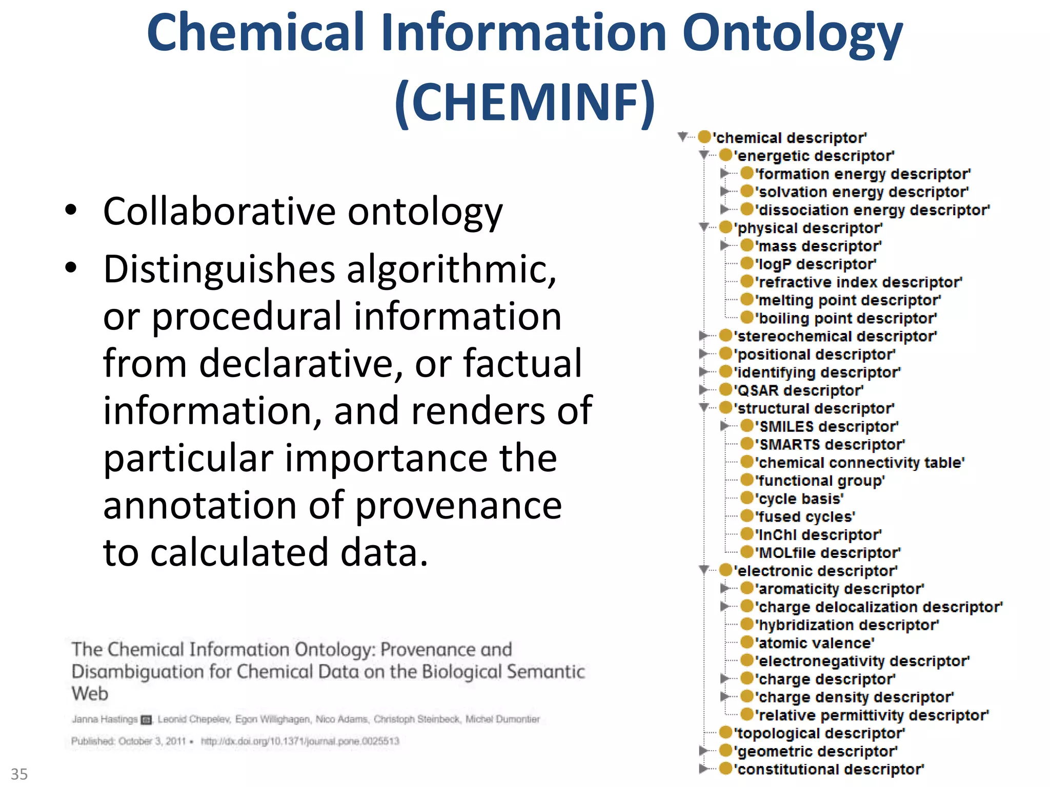 Chemical Information Ontology
(CHEMINF)
• Collaborative ontology
• Distinguishes algorithmic,
or procedural information
from declarative, or factual
information, and renders of
particular importance the
annotation of provenance
to calculated data.
@micheldumontier::ACS:23-08-1635
 