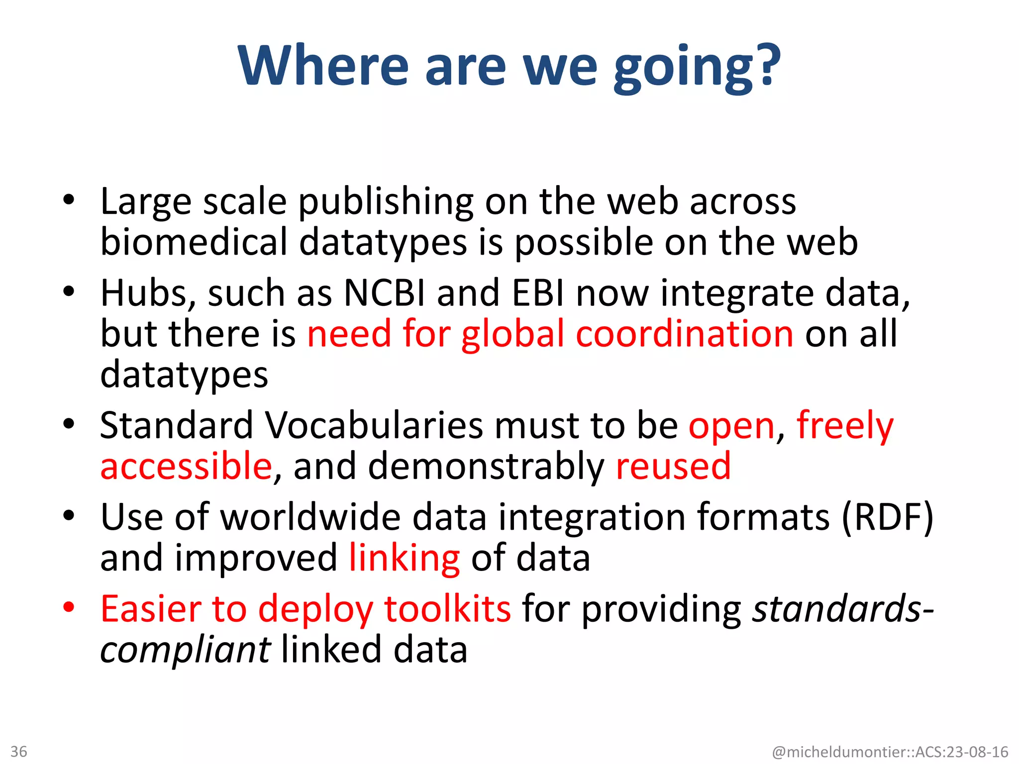Where are we going?
• Large scale publishing on the web across
biomedical datatypes is possible on the web
• Hubs, such as NCBI and EBI now integrate data,
but there is need for global coordination on all
datatypes
• Standard Vocabularies must to be open, freely
accessible, and demonstrably reused
• Use of worldwide data integration formats (RDF)
and improved linking of data
• Easier to deploy toolkits for providing standards-
compliant linked data
@micheldumontier::ACS:23-08-1636
 