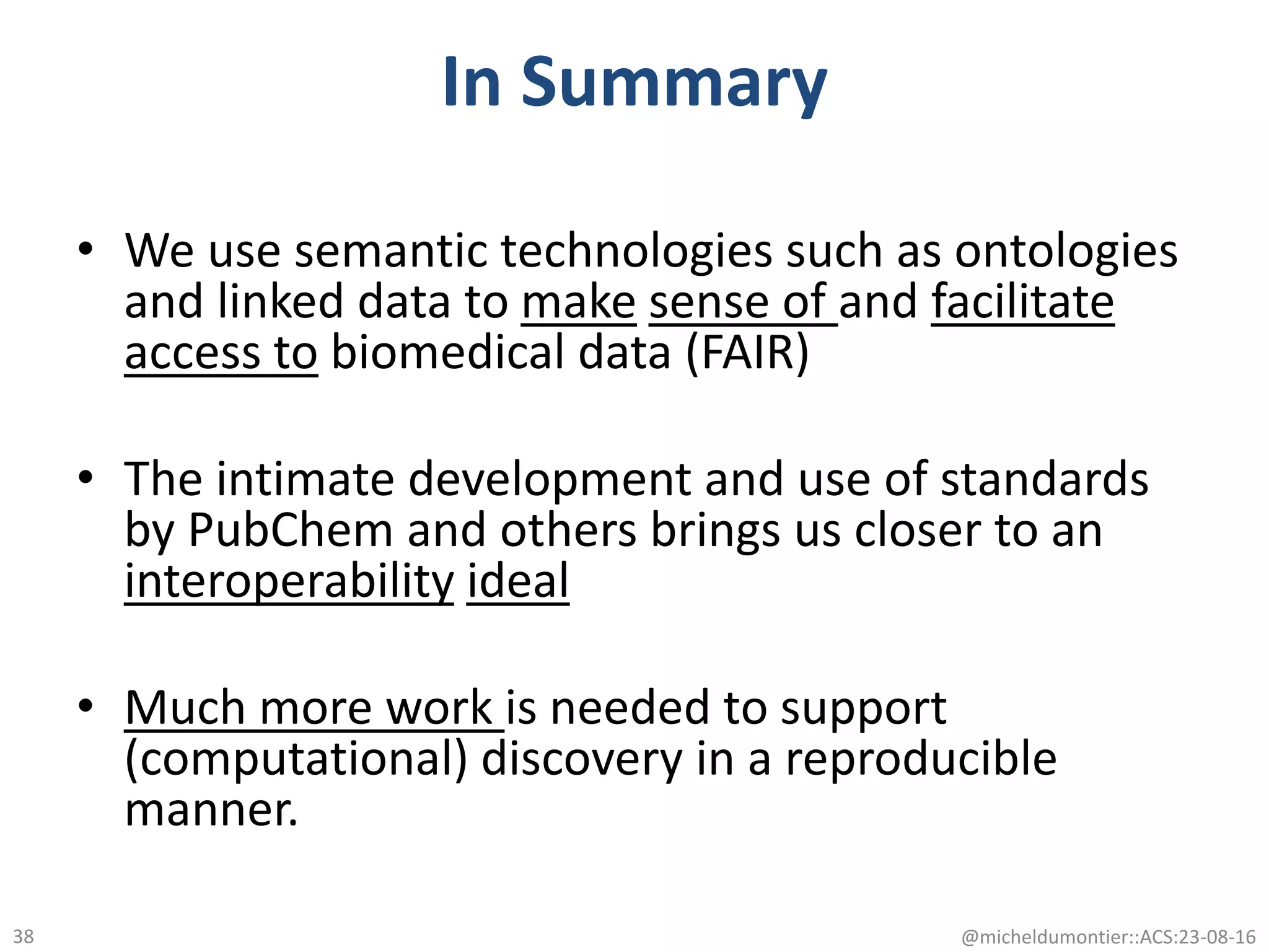 In Summary
• We use semantic technologies such as ontologies
and linked data to make sense of and facilitate
access to biomedical data (FAIR)
• The intimate development and use of standards
by PubChem and others brings us closer to an
interoperability ideal
• Much more work is needed to support
(computational) discovery in a reproducible
manner.
@micheldumontier::ACS:23-08-1638
 