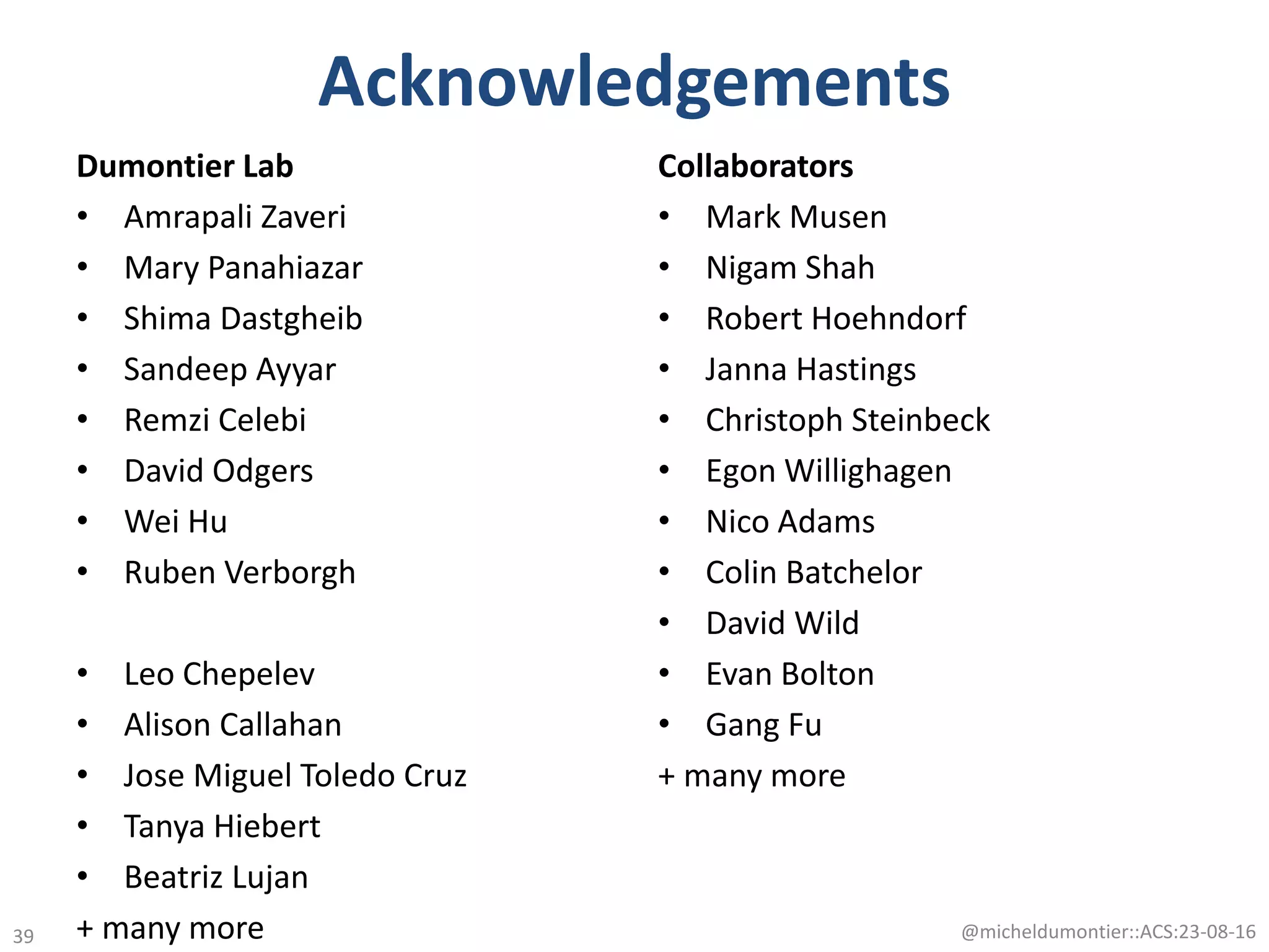 Acknowledgements
Dumontier Lab
• Amrapali Zaveri
• Mary Panahiazar
• Shima Dastgheib
• Sandeep Ayyar
• Remzi Celebi
• David Odgers
• Wei Hu
• Ruben Verborgh
• Leo Chepelev
• Alison Callahan
• Jose Miguel Toledo Cruz
• Tanya Hiebert
• Beatriz Lujan
+ many more
Collaborators
• Mark Musen
• Nigam Shah
• Robert Hoehndorf
• Janna Hastings
• Christoph Steinbeck
• Egon Willighagen
• Nico Adams
• Colin Batchelor
• David Wild
• Evan Bolton
• Gang Fu
+ many more
@micheldumontier::ACS:23-08-1639
 