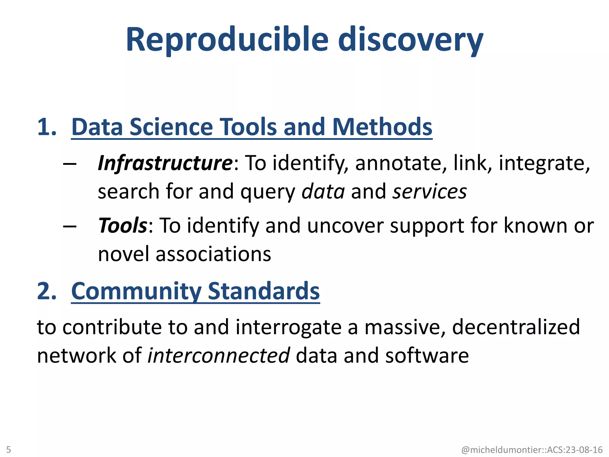 Reproducible discovery
1. Data Science Tools and Methods
– Infrastructure: To identify, annotate, link, integrate,
search for and query data and services
– Tools: To identify and uncover support for known or
novel associations
2. Community Standards
to contribute to and interrogate a massive, decentralized
network of interconnected data and software
@micheldumontier::ACS:23-08-165
 