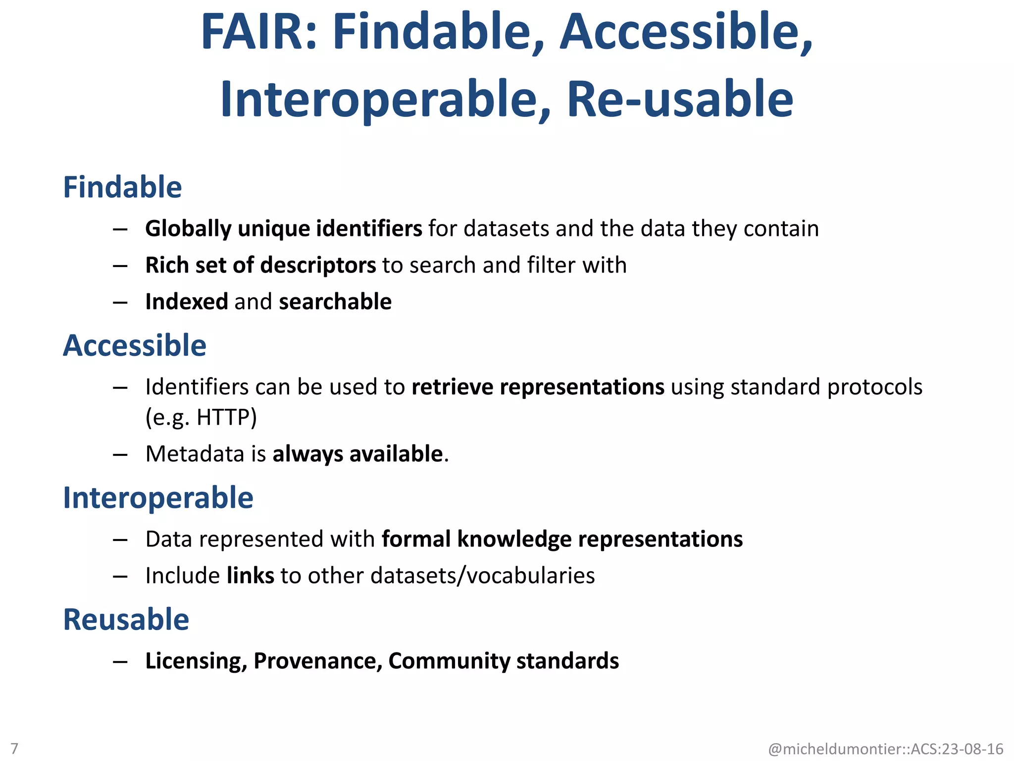 FAIR: Findable, Accessible,
Interoperable, Re-usable
Findable
– Globally unique identifiers for datasets and the data they contain
– Rich set of descriptors to search and filter with
– Indexed and searchable
Accessible
– Identifiers can be used to retrieve representations using standard protocols
(e.g. HTTP)
– Metadata is always available.
Interoperable
– Data represented with formal knowledge representations
– Include links to other datasets/vocabularies
Reusable
– Licensing, Provenance, Community standards
@micheldumontier::ACS:23-08-167
 