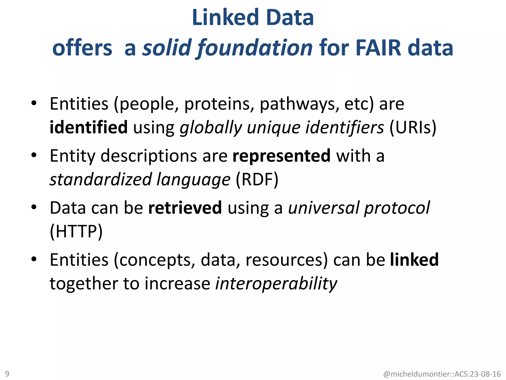 Linked Data
offers a solid foundation for FAIR data
• Entities (people, proteins, pathways, etc) are
identified using globally unique identifiers (URIs)
• Entity descriptions are represented with a
standardized language (RDF)
• Data can be retrieved using a universal protocol
(HTTP)
• Entities (concepts, data, resources) can be linked
together to increase interoperability
@micheldumontier::ACS:23-08-169
 