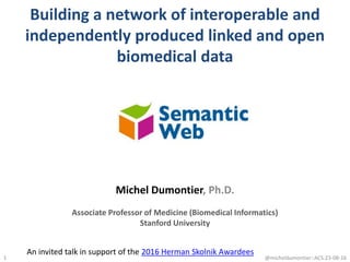 Building a network of interoperable and
independently produced linked and open
biomedical data
1
Michel Dumontier, Ph.D.
Associate Professor of Medicine (Biomedical Informatics)
Stanford University
@micheldumontier::ACS:23-08-16
An invited talk in support of the 2016 Herman Skolnik Awardees
 