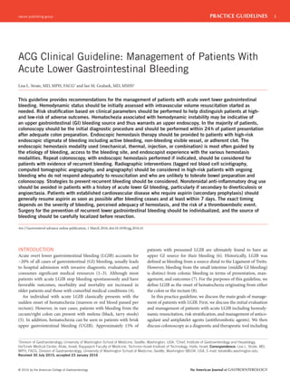 nature publishing group 1
© 2016 by the American College of Gastroenterology The American Journal of GASTROENTEROLOGY
PRACTICE GUIDELINES
INTRODUCTION
Acute overt lower gastrointestinal bleeding (LGIB) accounts for
~20% of all cases of gastrointestinal (GI) bleeding, usually leads
to hospital admission with invasive diagnostic evaluations, and
consumes significant medical resources (1–3). Although most
patients with acute LGIB stop bleeding spontaneously and have
favorable outcomes, morbidity and mortality are increased in
older patients and those with comorbid medical conditions (4).
An individual with acute LGIB classically presents with the
sudden onset of hematochezia (maroon or red blood passed per
rectum). However, in rare cases, patients with bleeding from the
cecum/right colon can present with melena (black, tarry stools)
(5). In addition, hematochezia can be seen in patients with brisk
upper gastrointestinal bleeding (UGIB). Approximately 15% of
patients with presumed LGIB are ultimately found to have an
upper GI source for their bleeding (6). Historically, LGIB was
defined as bleeding from a source distal to the Ligament of Treitz.
However, bleeding from the small intestine (middle GI bleeding)
is distinct from colonic bleeding in terms of presentation, man-
agement, and outcomes (7). For the purposes of this guideline, we
define LGIB as the onset of hematochezia originating from either
the colon or the rectum (8).
In this practice guideline, we discuss the main goals of manage-
ment of patients with LGIB. First, we discuss the initial evaluation
and management of patients with acute LGIB including hemody-
namic resuscitation, risk stratification, and management of antico-
agulant and antiplatelet agents (antithrombotic agents). We then
discuss colonoscopy as a diagnostic and therapeutic tool including
ACG Clinical Guideline: Management of Patients With
Acute Lower Gastrointestinal Bleeding
Lisa L. Strate, MD, MPH, FACG1
and Ian M. Gralnek, MD, MSHS2
This guideline provides recommendations for the management of patients with acute overt lower gastrointestinal
bleeding. Hemodynamic status should be initially assessed with intravascular volume resuscitation started as
needed. Risk stratiﬁcation based on clinical parameters should be performed to help distinguish patients at high-
and low-risk of adverse outcomes. Hematochezia associated with hemodynamic instability may be indicative of
an upper gastrointestinal (GI) bleeding source and thus warrants an upper endoscopy. In the majority of patients,
colonoscopy should be the initial diagnostic procedure and should be performed within 24h of patient presentation
after adequate colon preparation. Endoscopic hemostasis therapy should be provided to patients with high-risk
endoscopic stigmata of bleeding including active bleeding, non-bleeding visible vessel, or adherent clot. The
endoscopic hemostasis modality used (mechanical, thermal, injection, or combination) is most often guided by
the etiology of bleeding, access to the bleeding site, and endoscopist experience with the various hemostasis
modalities. Repeat colonoscopy, with endoscopic hemostasis performed if indicated, should be considered for
patients with evidence of recurrent bleeding. Radiographic interventions (tagged red blood cell scintigraphy,
computed tomographic angiography, and angiography) should be considered in high-risk patients with ongoing
bleeding who do not respond adequately to resuscitation and who are unlikely to tolerate bowel preparation and
colonoscopy. Strategies to prevent recurrent bleeding should be considered. Nonsteroidal anti-inﬂammatory drug use
should be avoided in patients with a history of acute lower GI bleeding, particularly if secondary to diverticulosis or
angioectasia. Patients with established cardiovascular disease who require aspirin (secondary prophylaxis) should
generally resume aspirin as soon as possible after bleeding ceases and at least within 7 days. The exact timing
depends on the severity of bleeding, perceived adequacy of hemostasis, and the risk of a thromboembolic event.
Surgery for the prevention of recurrent lower gastrointestinal bleeding should be individualized, and the source of
bleeding should be carefully localized before resection.
Am J Gastroenterol advance online publication, 1 March 2016; doi:10.1038/ajg.2016.41
1
Division of Gastroenterology, University of Washington School of Medicine, Seattle, Washington, USA; 2
Chief, Institute of Gastroenterology and Hepatology,
Ha'Emek Medical Center, Afula, Israel; Rappaport Faculty of Medicine, Technion-Israel Institute of Technology, Haifa, Israel. Correspondence: Lisa L. Strate, MD,
MPH, FACG, Division of Gastroenterology, University of Washington School of Medicine, Seattle, Washington 98104, USA. E-mail: lstrate@u.washington.edu
Received 30 July 2015; accepted 23 January 2016
 