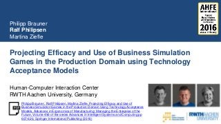 Projecting Efficacy and Use of Business Simulation
Games in the Production Domain using Technology
Acceptance Models
Philipp Brauner
Ralf Philipsen
Martina Ziefle
Human-Computer Interaction Center
RWTH Aachen University, Germany
Philipp Brauner , Ralf Philipsen, Martina Ziefle, Projecting Efficacy and Use of
Business Simulation Games in the Production Domain Using Technology Acceptance
Models, Advances in Ergonomics of Manufacturing: Managing the Enterprise of the
Future, Volume 490 of the series Advances in Intelligent Systems and Computing pp
607-620, Springer International Publishing (2016)
 