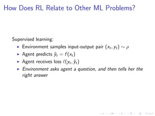 How Does RL Relate to Other ML Problems?
Supervised learning:
Environment samples input-output pair (xt, yt) ∼ ρ
Agent predicts ˆyt = f (xt)
Agent receives loss (yt, ˆyt)
Environment asks agent a question, and then tells her the
right answer
 