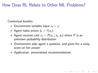 How Does RL Relate to Other ML Problems?
Contextual bandits:
Environment samples input xt ∼ ρ
Agent takes action ˆyt = f (xt)
Agent receives cost ct ∼ P(ct | xt, ˆyt) where P is an
unknown probability distribution
Environment asks agent a question, and gives her a noisy
score on her answer
Application: personalized recommendations
 