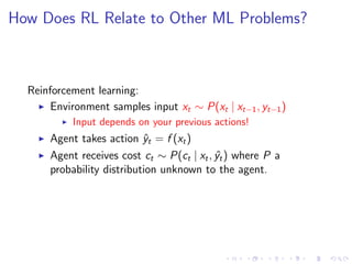 How Does RL Relate to Other ML Problems?
Reinforcement learning:
Environment samples input xt ∼ P(xt | xt−1, yt−1)
Input depends on your previous actions!
Agent takes action ˆyt = f (xt)
Agent receives cost ct ∼ P(ct | xt, ˆyt) where P a
probability distribution unknown to the agent.
 