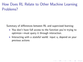 How Does RL Relate to Other Machine Learning
Problems?
Summary of diﬀerences between RL and supervised learning:
You don’t have full access to the function you’re trying to
optimize—must query it through interaction.
Interacting with a stateful world: input xt depend on your
previous actions
 