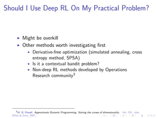 Should I Use Deep RL On My Practical Problem?
Might be overkill
Other methods worth investigating ﬁrst
Derivative-free optimization (simulated annealing, cross
entropy method, SPSA)
Is it a contextual bandit problem?
Non-deep RL methods developed by Operations
Research community3
3
W. B. Powell. Approximate Dynamic Programming: Solving the curses of dimensionality. Vol. 703. John
Wiley & Sons, 2007.
 