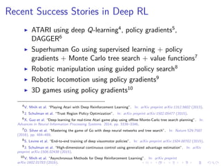 Recent Success Stories in Deep RL
ATARI using deep Q-learning4
, policy gradients5
,
DAGGER6
Superhuman Go using supervised learning + policy
gradients + Monte Carlo tree search + value functions7
Robotic manipulation using guided policy search8
Robotic locomotion using policy gradients9
3D games using policy gradients10
4
V. Mnih et al. “Playing Atari with Deep Reinforcement Learning”. In: arXiv preprint arXiv:1312.5602 (2013).
5
J. Schulman et al. “Trust Region Policy Optimization”. In: arXiv preprint arXiv:1502.05477 (2015).
6
X. Guo et al. “Deep learning for real-time Atari game play using oﬄine Monte-Carlo tree search planning”. In:
Advances in Neural Information Processing Systems. 2014, pp. 3338–3346.
7
D. Silver et al. “Mastering the game of Go with deep neural networks and tree search”. In: Nature 529.7587
(2016), pp. 484–489.
8
S. Levine et al. “End-to-end training of deep visuomotor policies”. In: arXiv preprint arXiv:1504.00702 (2015).
9
J. Schulman et al. “High-dimensional continuous control using generalized advantage estimation”. In: arXiv
preprint arXiv:1506.02438 (2015).
10
V. Mnih et al. “Asynchronous Methods for Deep Reinforcement Learning”. In: arXiv preprint
arXiv:1602.01783 (2016).
 