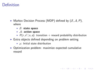 Deﬁnition
Markov Decision Process (MDP) deﬁned by (S, A, P),
where
S: state space
A: action space
P(r, s | s, a): transition + reward probability distribution
Extra objects deﬁned depending on problem setting
µ: Initial state distribution
Optimization problem: maximize expected cumulative
reward
 