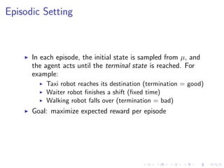 Episodic Setting
In each episode, the initial state is sampled from µ, and
the agent acts until the terminal state is reached. For
example:
Taxi robot reaches its destination (termination = good)
Waiter robot ﬁnishes a shift (ﬁxed time)
Walking robot falls over (termination = bad)
Goal: maximize expected reward per episode
 